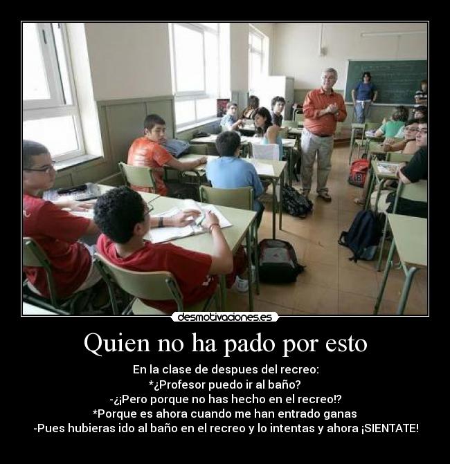 Quien no ha pado por esto - En la clase de despues del recreo:
*¿Profesor puedo ir al baño?
-¿¡Pero porque no has hecho en el recreo!?
*Porque es ahora cuando me han entrado ganas
-Pues hubieras ido al baño en el recreo y lo intentas y ahora ¡SIENTATE!
