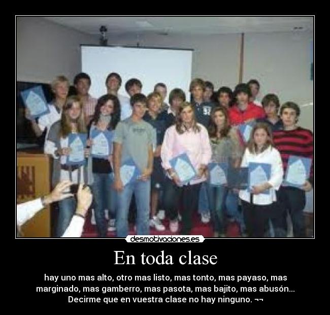 En toda clase - hay uno mas alto, otro mas listo, mas tonto, mas payaso, mas
marginado, mas gamberro, mas pasota, mas bajito, mas abusón...
Decirme que en vuestra clase no hay ninguno. ¬¬