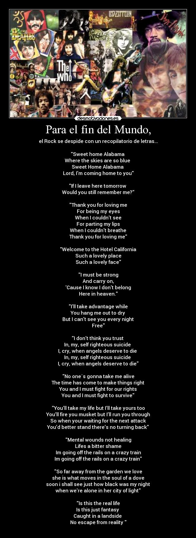 Para el fin del Mundo, - el Rock se despide con un recopilatorio de letras...

Sweet home Alabama 
Where the skies are so blue 
Sweet Home Alabama 
Lord, Im coming home to you

If I leave here tomorrow 
Would you still remember me?

Thank you for loving me
For being my eyes
When I couldnt see
For parting my lips
When I couldnt breathe
Thank you for loving me

Welcome to the Hotel California
Such a lovely place
Such a lovely face

I must be strong
And carry on,
Cause I know I dont belong
Here in heaven.

Ill take advantage while
You hang me out to dry
But I cant see you every night
Free

I dont think you trust 
In, my, self righteous suicide 
I, cry, when angels deserve to die 
In, my, self righteous suicide 
I, cry, when angels deserve to die

No one´s gonna take me alive
The time has come to make things right
You and I must fight for our rights
You and I must fight to survive

You’ll take my life but I’ll take yours too
You’ll fire you musket but I’ll run you through
So when your waiting for the next attack
You’d better stand there’s no turning back

Mental wounds not healing
Lifes a bitter shame
Im going off the rails on a crazy train
Im going off the rails on a crazy train

So far away from the garden we love
she is what moves in the soul of a dove
soon i shall see just how black was my night
when were alone in her city of light

Is this the real life
Is this just fantasy 
Caught in a landside 
No escape from reality 
