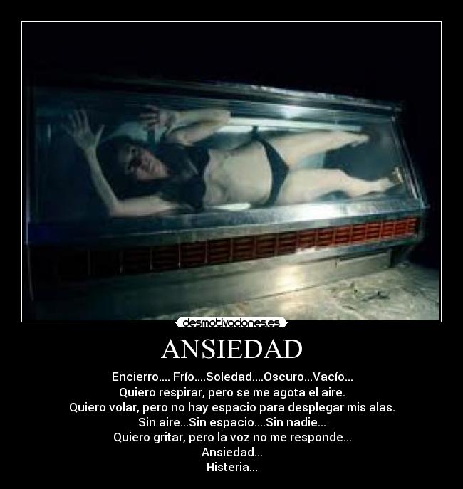 ANSIEDAD - Encierro.... Frío....Soledad....Oscuro...Vacío...
Quiero respirar, pero se me agota el aire.
Quiero volar, pero no hay espacio para desplegar mis alas.
Sin aire...Sin espacio....Sin nadie...
Quiero gritar, pero la voz no me responde...
Ansiedad...
Histeria...