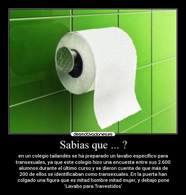 Sabias que ... ? - en un colegio tailandés se ha preparado un lavabo específico para
transexuales, ya que este colegio hizo una encuesta entre sus 2.600
alumnos durante el último curso y se dieron cuenta de que más de
200 de ellos se identificaban como transexuales. En la puerta han
colgado una figura que es mitad hombre mitad mujer, y debajo pone
‘Lavabo para Travestidos’