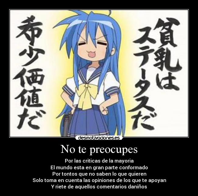 No te preocupes - Por las criticas de la mayoria
El mundo esta en gran parte conformado
Por tontos que no saben lo que quieren
Solo toma en cuenta las opiniones de los que te apoyan
Y riete de aquellos comentarios daniños