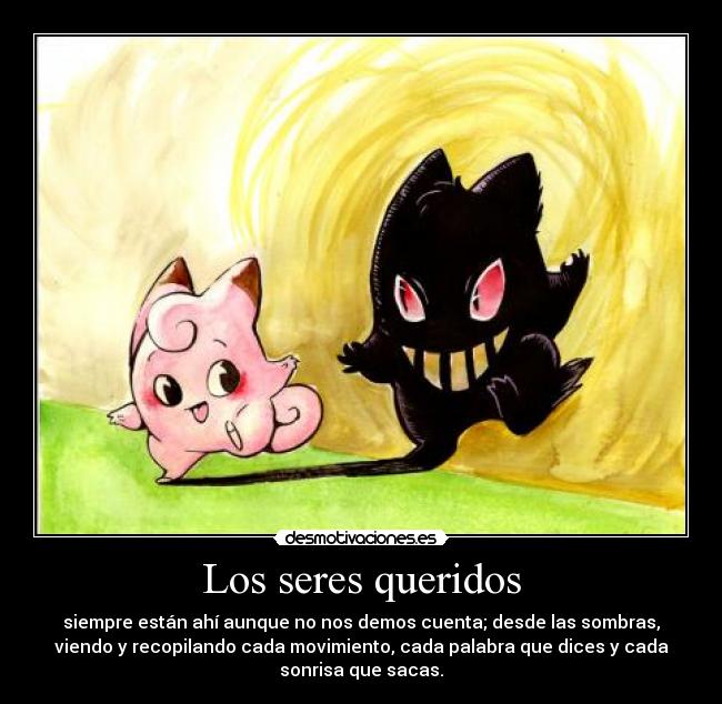 Los seres queridos - siempre están ahí aunque no nos demos cuenta; desde las sombras,
viendo y recopilando cada movimiento, cada palabra que dices y cada
sonrisa que sacas.