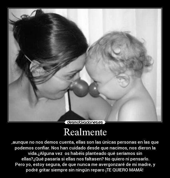 Realmente - ,aunque no nos demos cuenta, ellas son las únicas personas en las que
podemos confiar. Nos han cuidado desde que nacimos, nos dieron la
vida.¿Alguna vez os habéis planteado qué seríamos sin
ellas?¿Qué pasaría si ellas nos faltasen? No quiero ni pensarlo.
Pero yo, estoy segura, de que nunca me avergonzaré de mi madre, y
podré gritar siempre sin ningún reparo ¡TE QUIERO MAMÁ!