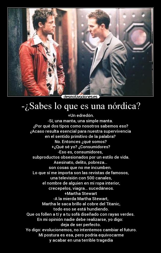 -¿Sabes lo que es una nórdica? - +Un edredón.
-Sí, una manta, una simple manta. 
¿Por qué dos tipos como nosotros sabemos eso?
 ¿Acaso resulta esencial para nuestra supervivencia 
en el sentido primitivo de la palabra? 
No. Entonces ¿qué somos?
+¿Qué sé yo? ¿Consumidores?
-Eso es, consumidores, 
subproductos obsesionados por un estilo de vida.
 Asesinato, delito, pobreza... 
son cosas que no me incumben. 
Lo que sí me importa son las revistas de famosos,
 una televisión con 500 canales,
 el nombre de alguien en mi ropa interior,
 crecepelos, viagra... sucedáneos.
+Martha Stewart
-A la mierda Martha Stewart,
 Martha le saca brillo al cobre del Titanic,
 todo eso se está hundiendo.
 Que os follen a tí y a tu sofá diseñado con rayas verdes. 
En mi opinión nadie debe realizarse, yo digo: 
deja de ser perfecto.
 Yo digo: evolucionemos, no intentemos cambiar el futuro.
 Mi postura es esa, pero podría equivocarme
 y acabar en una terrible tragedia
