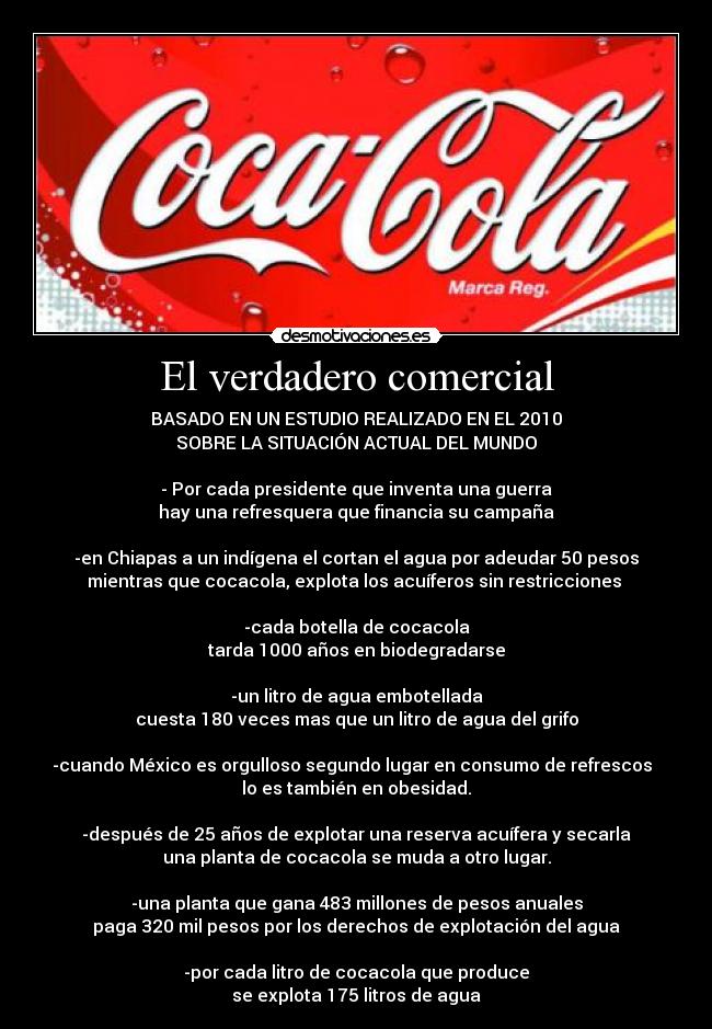 El verdadero comercial - BASADO EN UN ESTUDIO REALIZADO EN EL 2010
SOBRE LA SITUACIÓN ACTUAL DEL MUNDO
- Por cada presidente que inventa una guerra
hay una refresquera que financia su campaña
-en Chiapas a un indígena el cortan el agua por adeudar 50 pesos
mientras que cocacola, explota los acuíferos sin restricciones
-cada botella de cocacola
tarda 1000 años en biodegradarse
-un litro de agua embotellada
cuesta 180 veces mas que un litro de agua del grifo
-cuando México es orgulloso segundo lugar en consumo de refrescos
lo es también en obesidad.
-después de 25 años de explotar una reserva acuífera y secarla
una planta de cocacola se muda a otro lugar.
-una planta que gana 483 millones de pesos anuales
paga 320 mil pesos por los derechos de explotación del agua
-por cada litro de cocacola que produce
se explota 175 litros de agua
