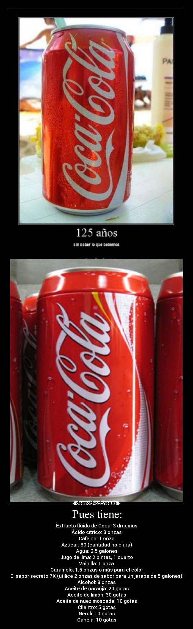 Pues tiene: - Extracto fluido de Coca: 3 dracmas
Ácido cítrico: 3 onzas
Cafeína: 1 onza
Azúcar: 30 (cantidad no clara)
Agua: 2.5 galones
Jugo de lima: 2 pintas, 1 cuarto
Vainilla: 1 onza
Caramelo: 1.5 onzas o más para el color
El sabor secreto 7X (utilice 2 onzas de sabor para un jarabe de 5 galones):
Alcohol: 8 onzas
Aceite de naranja: 20 gotas
Aceite de limón: 30 gotas
Aceite de nuez moscada: 10 gotas
Cilantro: 5 gotas
Nerolí: 10 gotas
Canela: 10 gotas