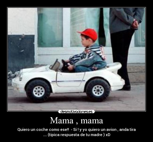 Mama , mama - Quiero un coche como ese!! - Si ! y yo quiero un avion , anda tira
.... (tipica respuesta de tu madre ) xD