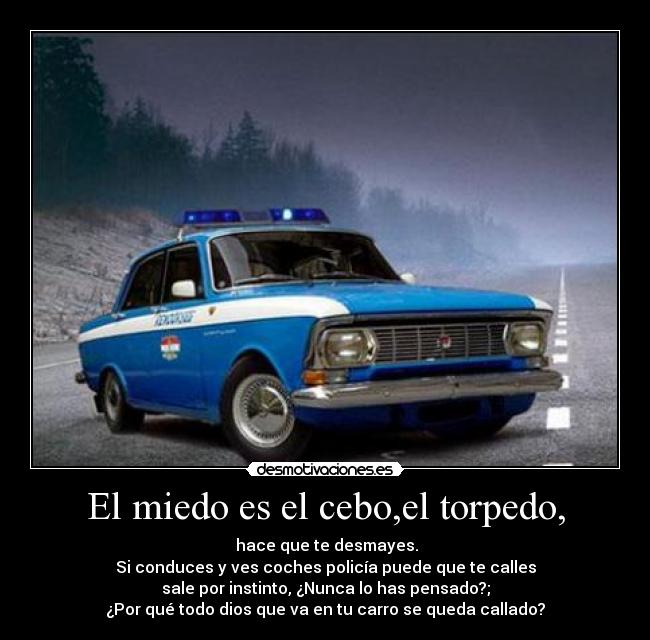 El miedo es el cebo,el torpedo, -  hace que te desmayes.
Si conduces y ves coches policía puede que te calles
sale por instinto, ¿Nunca lo has pensado?;
¿Por qué todo dios que va en tu carro se queda callado?