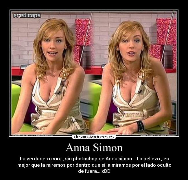 Anna Simon - La verdadera cara , sin photoshop de Anna simon....La belleza , es
mejor que la miremos por dentro que si la miramos por el lado oculto
de fuera....xDD
