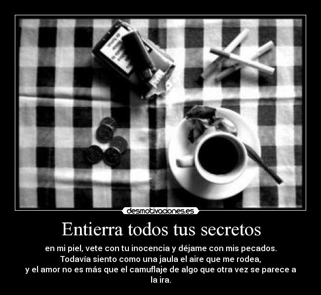 Entierra todos tus secretos - en mi piel, vete con tu inocencia y déjame con mis pecados.
Todavía siento como una jaula el aire que me rodea,
y el amor no es más que el camuflaje de algo que otra vez se parece a la ira.