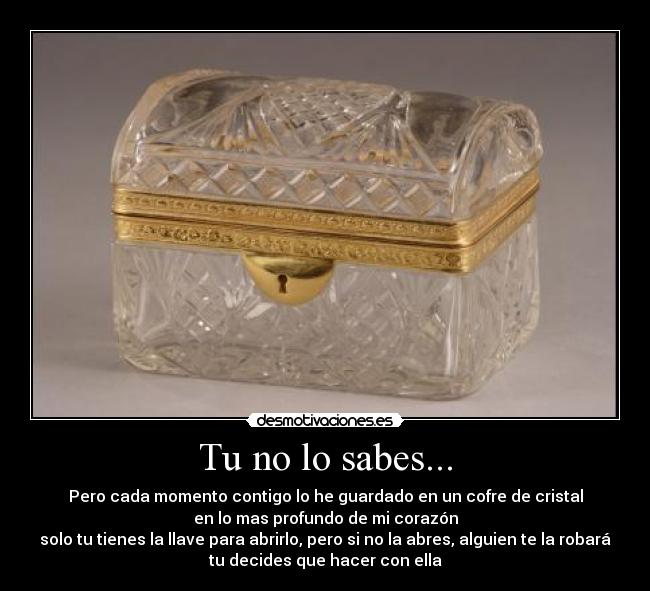 Tu no lo sabes... - Pero cada momento contigo lo he guardado en un cofre de cristal
en lo mas profundo de mi corazón
solo tu tienes la llave para abrirlo, pero si no la abres, alguien te la robará
tu decides que hacer con ella
