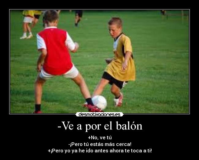 -Ve a por el balón - +No, ve tú
-¡Pero tú estás más cerca!
+¡Pero yo ya he ido antes ahora te toca a ti!