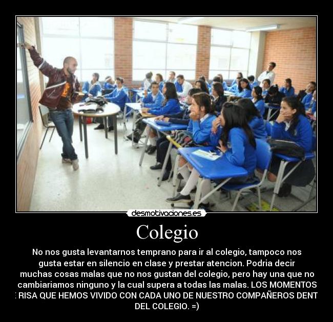 Colegio - No nos gusta levantarnos temprano para ir al colegio, tampoco nos
gusta estar en silencio en clase y prestar atencion. Podria decir
muchas cosas malas que no nos gustan del colegio, pero hay una que no
cambiariamos ninguno y la cual supera a todas las malas. LOS MOMENTOS
DE RISA QUE HEMOS VIVIDO CON CADA UNO DE NUESTRO COMPAÑEROS DENTRO
DEL COLEGIO. =)
