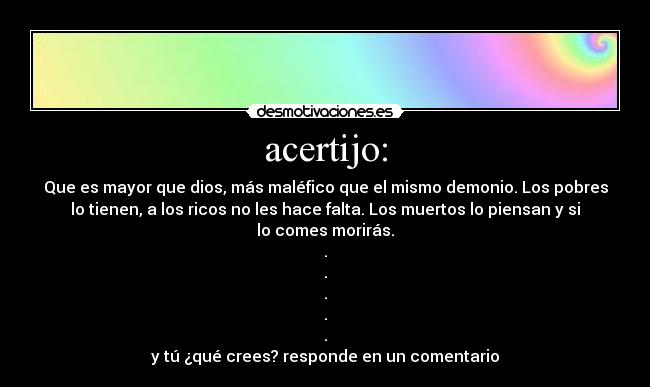 acertijo: - Que es mayor que dios, más maléfico que el mismo demonio. Los pobres
lo tienen, a los ricos no les hace falta. Los muertos lo piensan y si
lo comes morirás.
.
.
.
.
.
y tú ¿qué crees? responde en un comentario