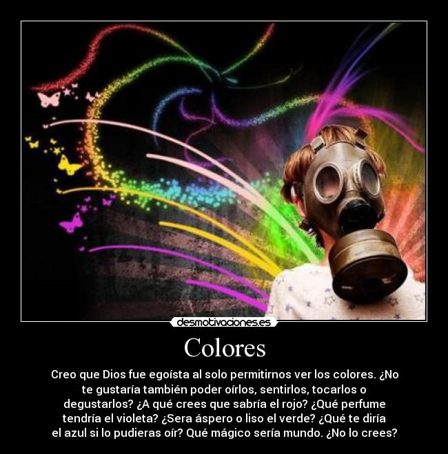 Colores - Creo que Dios fue egoísta al solo permitirnos ver los colores. ¿No
te gustaría también poder oírlos, sentirlos, tocarlos o
degustarlos? ¿A qué crees que sabría el rojo? ¿Qué perfume
tendría el violeta? ¿Sera áspero o liso el verde? ¿Qué te diría
el azul si lo pudieras oír? Qué mágico sería mundo. ¿No lo crees?