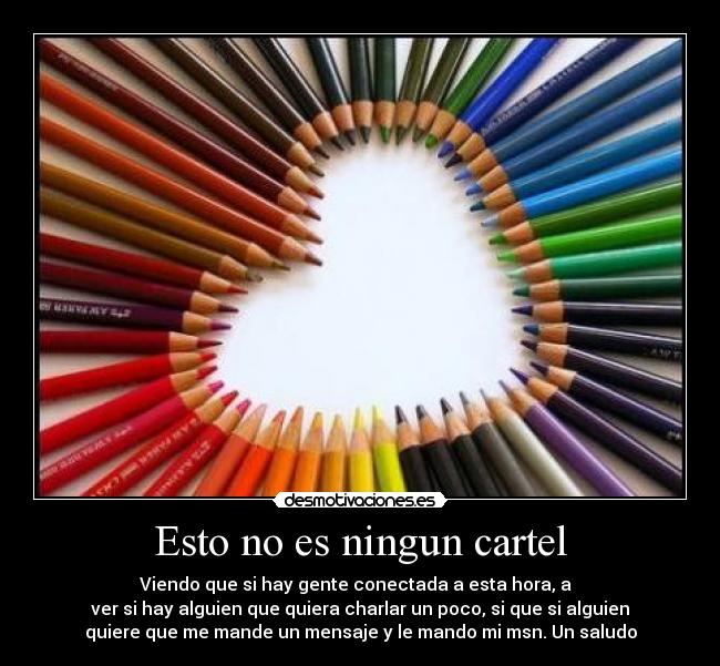 Esto no es ningun cartel - Viendo que si hay gente conectada a esta hora, a
ver si hay alguien que quiera charlar un poco, si que si alguien
quiere que me mande un mensaje y le mando mi msn. Un saludo