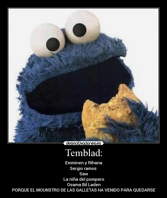 Temblad: - Emminen y Rihana
Sergio ramos
Saw
La niña del pompero
Osama Bil Laden
PORQUE EL MOUNSTRO DE LAS GALLETAS HA VENIDO PARA QUEDARSE