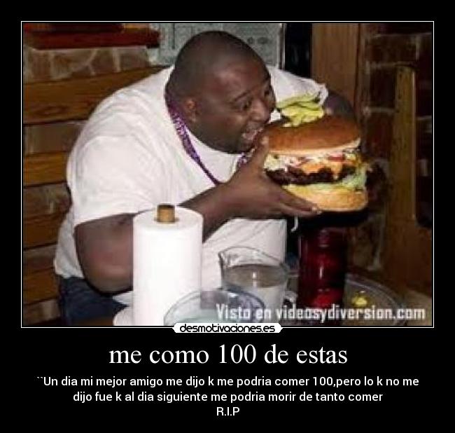 me como 100 de estas - ``Un dia mi mejor amigo me dijo k me podria comer 100,pero lo k no me
dijo fue k al dia siguiente me podria morir de tanto comer
R.I.P