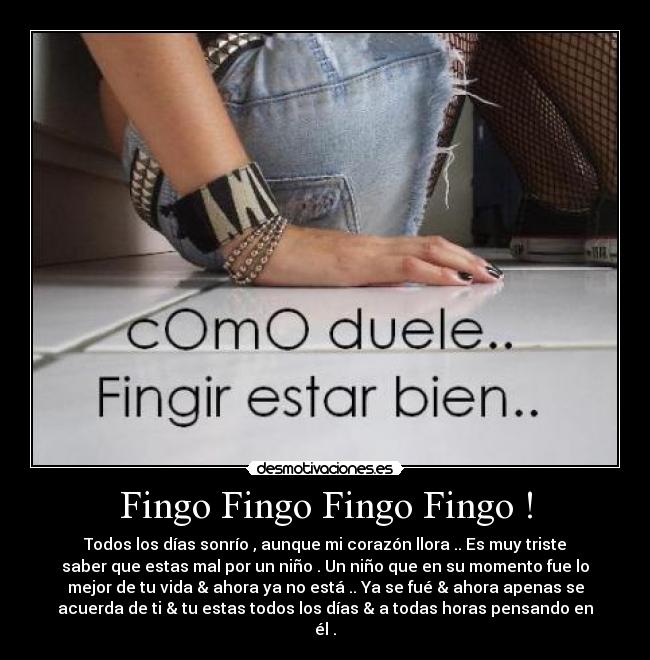 Fingo Fingo Fingo Fingo ! - Todos los días sonrío , aunque mi corazón llora .. Es muy triste
saber que estas mal por un niño . Un niño que en su momento fue lo
mejor de tu vida & ahora ya no está .. Ya se fué & ahora apenas se
acuerda de ti & tu estas todos los días & a todas horas pensando en
él .