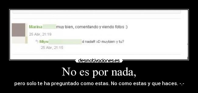 No es por nada, - pero solo te ha preguntado como estas. No como estas y que haces. -.-