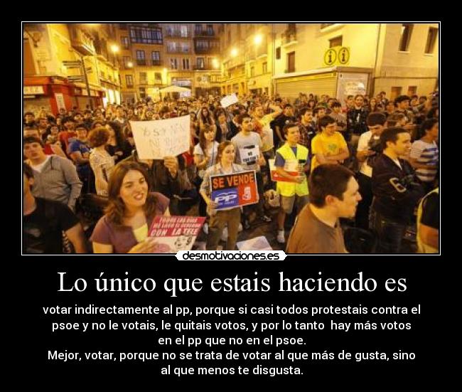 Lo único que estais haciendo es - votar indirectamente al pp, porque si casi todos protestais contra el
psoe y no le votais, le quitais votos, y por lo tanto hay más votos
en el pp que no en el psoe.
Mejor, votar, porque no se trata de votar al que más de gusta, sino
al que menos te disgusta.
