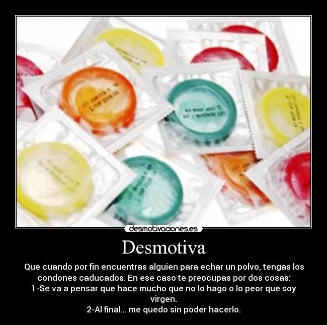 Desmotiva - Que cuando por fin encuentras alguien para echar un polvo, tengas los
condones caducados. En ese caso te preocupas por dos cosas:
1-Se va a pensar que hace mucho que no lo hago o lo peor que soy
virgen.
2-Al final... me quedo sin poder hacerlo.
