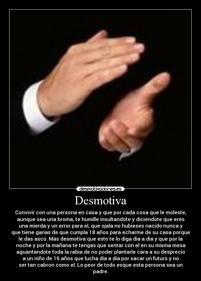 Desmotiva - Convivir con una persona en casa y que por cada cosa que le moleste,
aunque sea una broma, te humille insultandote y diciendote que eres
una mierda y un error para el, que ojala no hubieses nacido nunca y
que tiene ganas de que cumpla 18 años para echarme de su casa porque
le das asco. Mas desmotiva que esto te lo diga dia a dia y que por la
noche y por la mañana te tengas que sentar con el en su misma mesa
aguantandote toda la rabia de no poder plantarle cara a su desprecio
a un niño de 16 años que lucha dia a dia por sacar un futuro y no
ser tan cabron como el. Lo peor de todo esque esta persona sea un
padre.