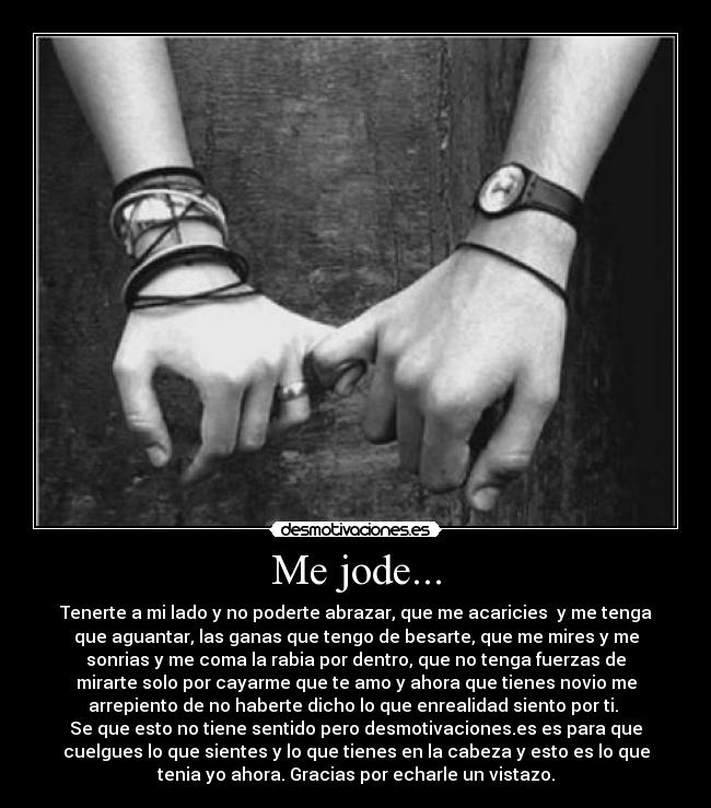 Me jode... - Tenerte a mi lado y no poderte abrazar, que me acaricies  y me tenga
que aguantar, las ganas que tengo de besarte, que me mires y me
sonrias y me coma la rabia por dentro, que no tenga fuerzas de
mirarte solo por cayarme que te amo y ahora que tienes novio me
arrepiento de no haberte dicho lo que enrealidad siento por ti. 
Se que esto no tiene sentido pero desmotivaciones.es es para que
cuelgues lo que sientes y lo que tienes en la cabeza y esto es lo que
tenia yo ahora. Gracias por echarle un vistazo.