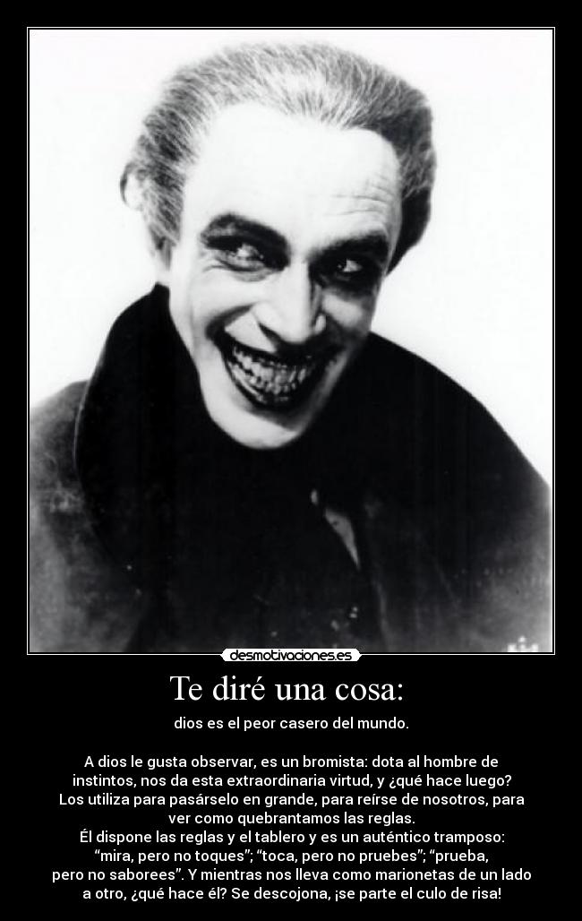 Te diré una cosa: - dios es el peor casero del mundo.
A dios le gusta observar, es un bromista: dota al hombre de
instintos, nos da esta extraordinaria virtud, y ¿qué hace luego?
Los utiliza para pasárselo en grande, para reírse de nosotros, para
ver como quebrantamos las reglas.
Él dispone las reglas y el tablero y es un auténtico tramposo:
“mira, pero no toques”; “toca, pero no pruebes”; “prueba,
pero no saborees”. Y mientras nos lleva como marionetas de un lado
a otro, ¿qué hace él? Se descojona, ¡se parte el culo de risa!
