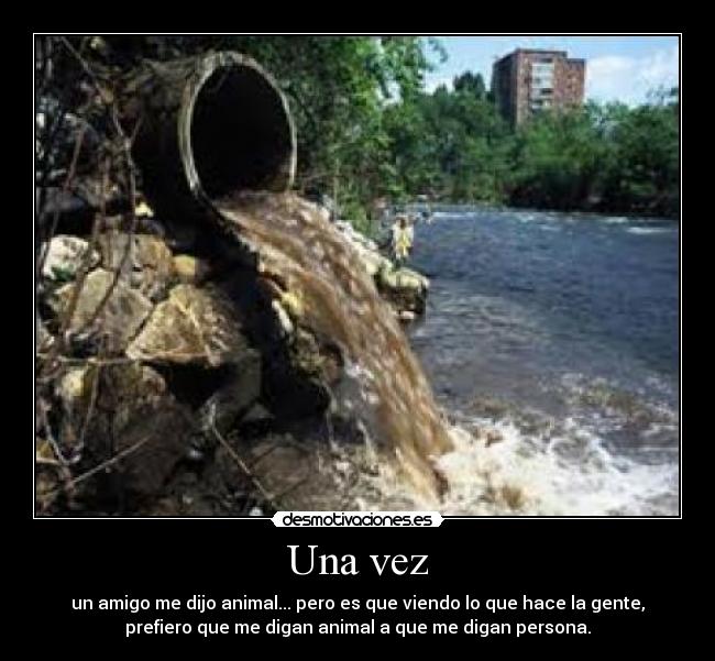 Una vez - un amigo me dijo animal... pero es que viendo lo que hace la gente,
prefiero que me digan animal a que me digan persona.