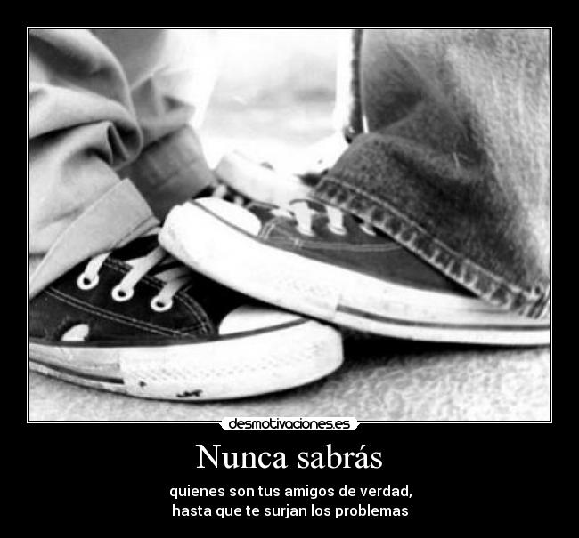 Nunca sabrás - quienes son tus amigos de verdad,
hasta que te surjan los problemas
