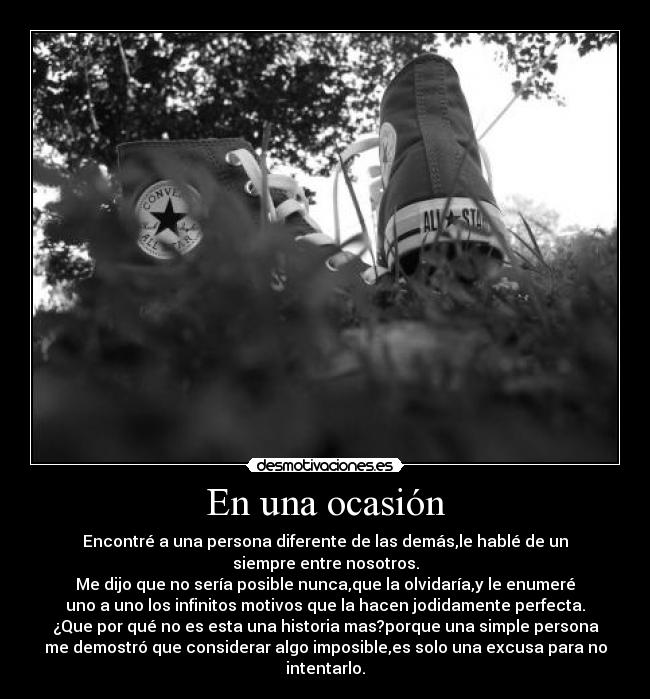 En una ocasión - Encontré a una persona diferente de las demás,le hablé de un
siempre entre nosotros.
Me dijo que no sería posible nunca,que la olvidaría,y le enumeré
uno a uno los infinitos motivos que la hacen jodidamente perfecta.
¿Que por qué no es esta una historia mas?porque una simple persona
me demostró que considerar algo imposible,es solo una excusa para no
intentarlo.