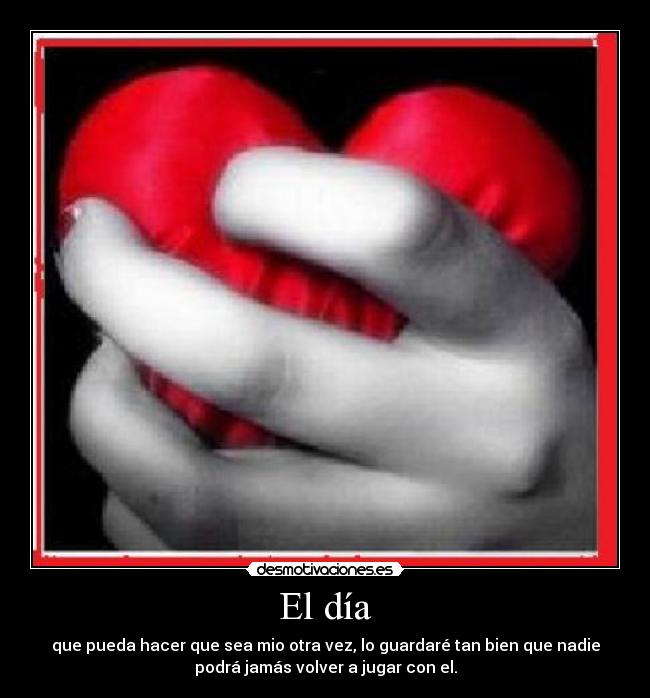 El día - que pueda hacer que sea mio otra vez, lo guardaré tan bien que nadie
podrá jamás volver a jugar con el.