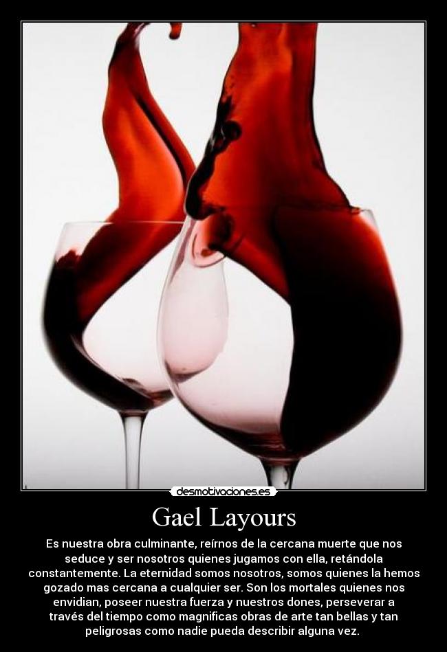 Gael Layours - Es nuestra obra culminante, reírnos de la cercana muerte que nos
seduce y ser nosotros quienes jugamos con ella, retándola
constantemente. La eternidad somos nosotros, somos quienes la hemos
gozado mas cercana a cualquier ser. Son los mortales quienes nos
envidian, poseer nuestra fuerza y nuestros dones, perseverar a
través del tiempo como magnificas obras de arte tan bellas y tan
peligrosas como nadie pueda describir alguna vez.