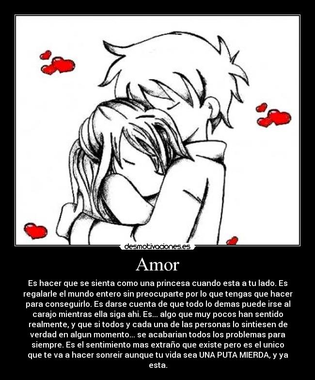 Amor - Es hacer que se sienta como una princesa cuando esta a tu lado. Es
regalarle el mundo entero sin preocuparte por lo que tengas que hacer
para conseguirlo. Es darse cuenta de que todo lo demas puede irse al
carajo mientras ella siga ahi. Es... algo que muy pocos han sentido
realmente, y que si todos y cada una de las personas lo sintiesen de
verdad en algun momento... se acabarian todos los problemas para
siempre. Es el sentimiento mas extraño que existe pero es el unico
que te va a hacer sonreir aunque tu vida sea UNA PUTA MIERDA, y ya
esta.