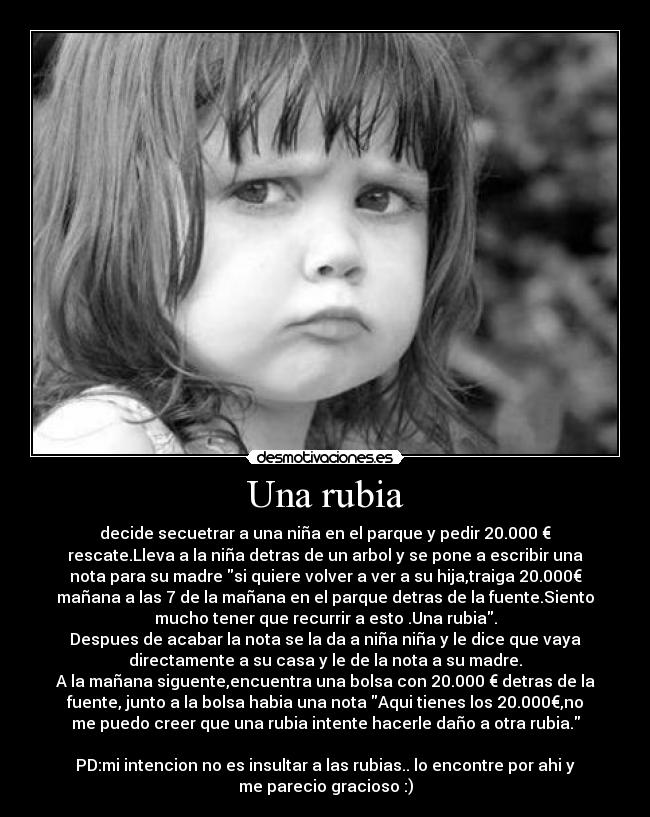 Una rubia - decide secuetrar a una niña en el parque y pedir 20.000 €
rescate.Lleva a la niña detras de un arbol y se pone a escribir una
nota para su madre si quiere volver a ver a su hija,traiga 20.000€
mañana a las 7 de la mañana en el parque detras de la fuente.Siento
mucho tener que recurrir a esto .Una rubia.
Despues de acabar la nota se la da a niña niña y le dice que vaya
directamente a su casa y le de la nota a su madre.
A la mañana siguente,encuentra una bolsa con 20.000 € detras de la
fuente, junto a la bolsa habia una nota Aqui tienes los 20.000€,no
me puedo creer que una rubia intente hacerle daño a otra rubia.
PD:mi intencion no es insultar a las rubias.. lo encontre por ahi y
me parecio gracioso :)