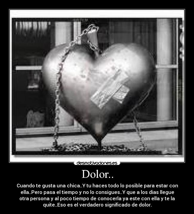 Dolor.. - Cuando te gusta una chica..Y tu haces todo lo posible para estar con
ella..Pero pasa el tiempo y no lo consigues..Y que a los dias llegue
otra persona y al poco tiempo de conocerla ya este con ella y te la
quite..Eso es el verdadero significado de dolor.