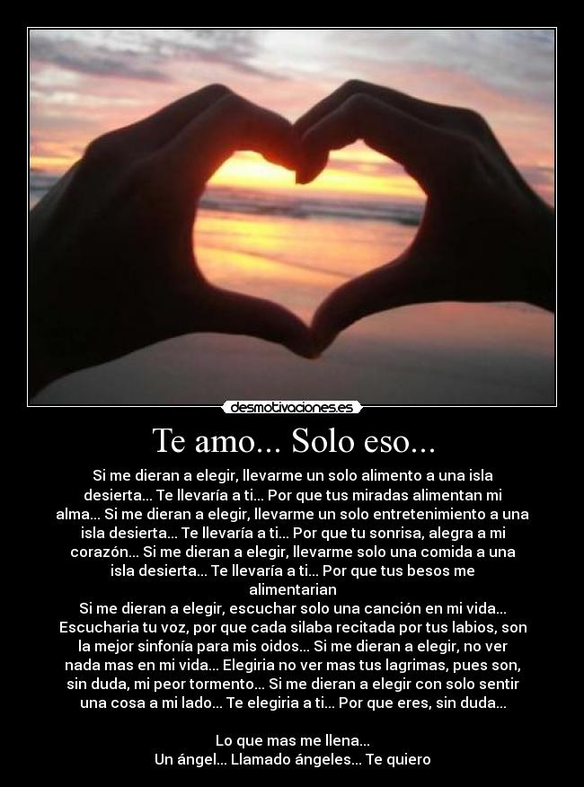 Te amo... Solo eso... - Si me dieran a elegir, llevarme un solo alimento a una isla
desierta... Te llevaría a ti... Por que tus miradas alimentan mi
alma... Si me dieran a elegir, llevarme un solo entretenimiento a una
isla desierta... Te llevaría a ti... Por que tu sonrisa, alegra a mi
corazón... Si me dieran a elegir, llevarme solo una comida a una
isla desierta... Te llevaría a ti... Por que tus besos me
alimentarian
Si me dieran a elegir, escuchar solo una canción en mi vida...
Escucharia tu voz, por que cada silaba recitada por tus labios, son
la mejor sinfonía para mis oidos... Si me dieran a elegir, no ver
nada mas en mi vida... Elegiria no ver mas tus lagrimas, pues son,
sin duda, mi peor tormento... Si me dieran a elegir con solo sentir
una cosa a mi lado... Te elegiria a ti... Por que eres, sin duda...

Lo que mas me llena...
Un ángel... Llamado ángeles... Te quiero