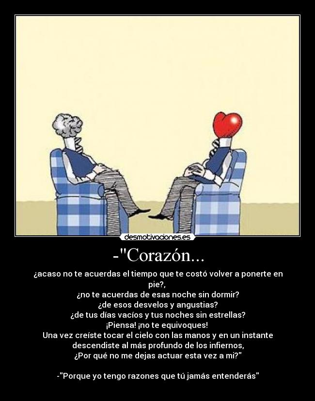 -Corazón... - ¿acaso no te acuerdas el tiempo que te costó volver a ponerte en
pie?,
¿no te acuerdas de esas noche sin dormir?
¿de esos desvelos y angustias?
¿de tus días vacíos y tus noches sin estrellas?
¡Piensa! ¡no te equivoques!
Una vez creíste tocar el cielo con las manos y en un instante
descendiste al más profundo de los infiernos,
¿Por qué no me dejas actuar esta vez a mi?
-Porque yo tengo razones que tú jamás entenderás