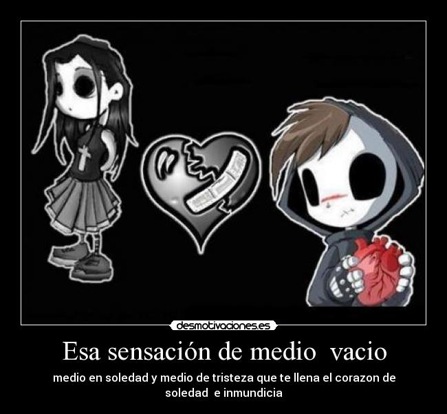 Esa sensación de medio vacio - medio en soledad y medio de tristeza que te llena el corazon de soledad e inmundicia