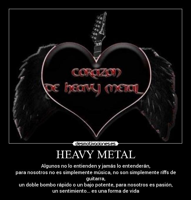 HEAVY METAL - Algunos no lo entienden y jamás lo entenderán,
para nosotros no es simplemente música, no son simplemente riffs de
guitarra,
un doble bombo rápido o un bajo potente, para nosotros es pasión,
un sentimiento... es una forma de vida