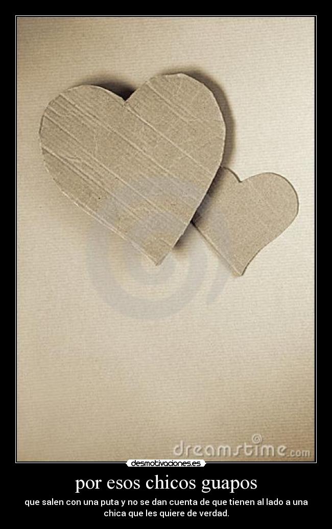 por esos chicos guapos - que salen con una puta y no se dan cuenta de que tienen al lado a una
chica que les quiere de verdad.