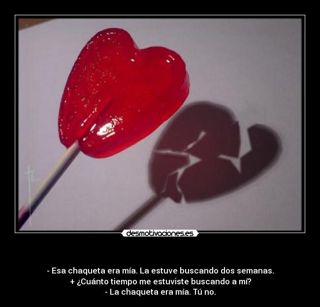   - - Esa chaqueta era mía. La estuve buscando dos semanas.
+ ¿Cuánto tiempo me estuviste buscando a mí?
- La chaqueta era mía. Tú no.