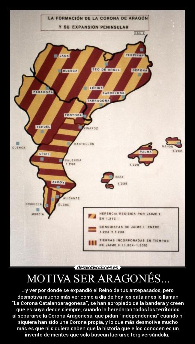MOTIVA SER ARAGONÉS... - ...y ver por donde se expandió el Reino de tus antepasados, pero
desmotiva mucho más ver como a día de hoy los catalanes lo llaman
La Corona Catalanoaragonesa, se han apropiado de la bandera y creen
que es suya desde siempre, cuando la heredaron todos los territorios
al separarse la Corona Aragonesa, que pidan independencia cuando ni
siquiera han sido una Corona propia, y lo que más desmotiva mucho
más es que ni siquiera saben que la historia que ellos conocen es un
invento de mentes que solo buscan lucrarse tergiversándola. 