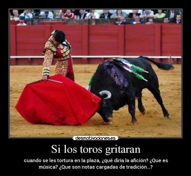 Si los toros gritaran - cuando se les tortura en la plaza, ¿qué diría la afición? ¿Que es
música? ¿Que son notas cargadas de tradición...?