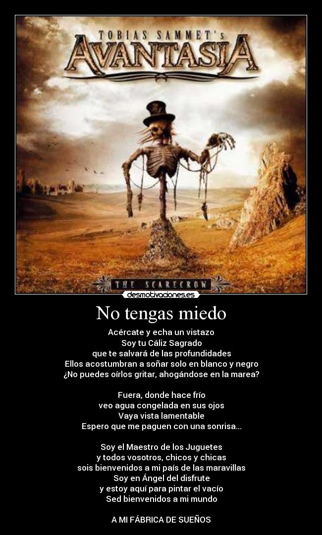 No tengas miedo - Acércate y echa un vistazo
Soy tu Cáliz Sagrado
que te salvará de las profundidades
Ellos acostumbran a soñar solo en blanco y negro
¿No puedes oírlos gritar, ahogándose en la marea?

Fuera, donde hace frío
veo agua congelada en sus ojos
Vaya vista lamentable
Espero que me paguen con una sonrisa...

Soy el Maestro de los Juguetes
y todos vosotros, chicos y chicas
sois bienvenidos a mi país de las maravillas
Soy en Ángel del disfrute
y estoy aquí para pintar el vacío
Sed bienvenidos a mi mundo

A MI FÁBRICA DE SUEÑOS