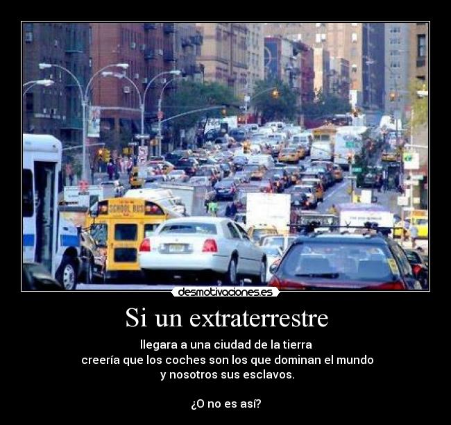 Si un extraterrestre - llegara a una ciudad de la tierra
 creería que los coches son los que dominan el mundo
 y nosotros sus esclavos.

¿O no es así?