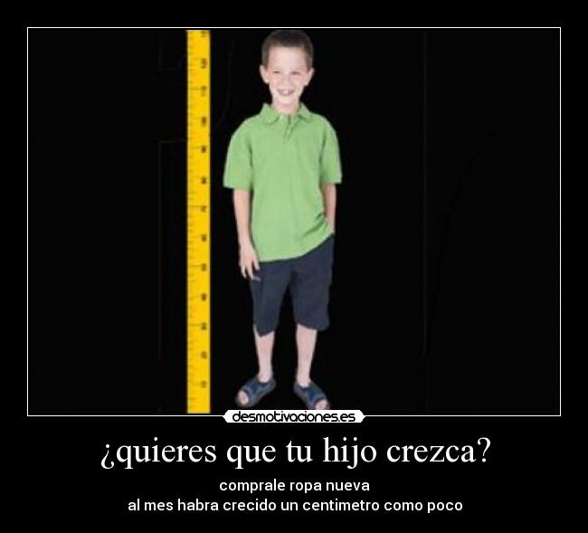 ¿quieres que tu hijo crezca? - comprale ropa nueva
al mes habra crecido un centimetro como poco