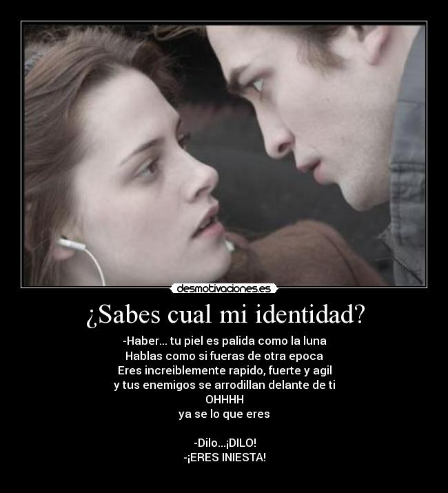 ¿Sabes cual mi identidad? - -Haber... tu piel es palida como la luna
Hablas como si fueras de otra epoca
Eres increiblemente rapido, fuerte y agil
y tus enemigos se arrodillan delante de ti
OHHHH
ya se lo que eres

-Dilo...¡DILO!
-¡ERES INIESTA!
